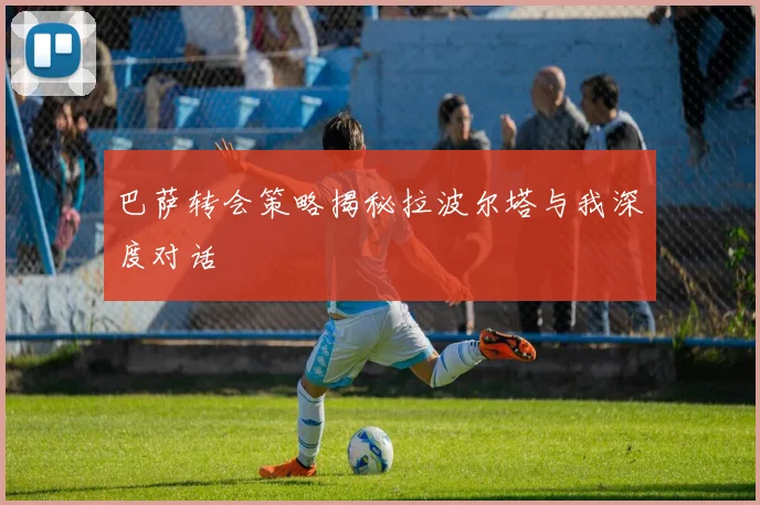 巴萨转会策略揭秘拉波尔塔与我深度对话