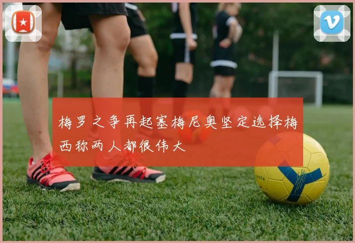 梅罗之争再起塞梅尼奥坚定选择梅西称两人都很伟大