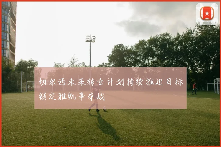 切尔西未来转会计划持续推进目标锁定雅凯争夺战