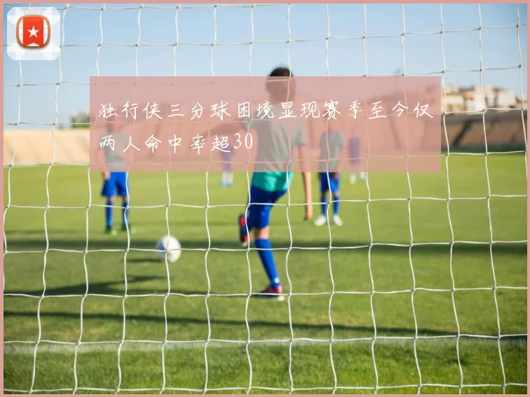 独行侠三分球困境显现赛季至今仅两人命中率超30
