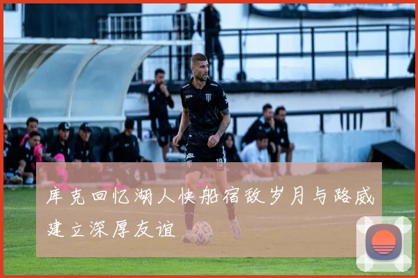 库克回忆湖人快船宿敌岁月与路威建立深厚友谊