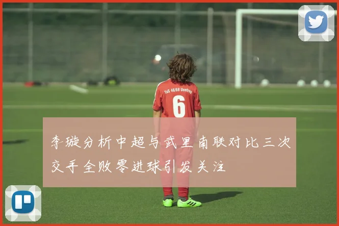 李璇分析中超与武里南联对比三次交手全败零进球引发关注