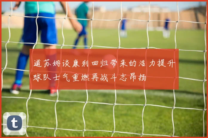 道苏姆谈康利回归带来的活力提升球队士气重燃再战斗志昂扬