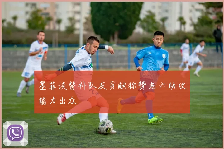 墨菲谈替补队友贡献称赞老六助攻能力出众