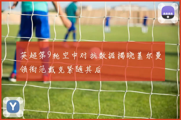 英超第9轮空中对抗数据揭晓基尔曼领衔范戴克紧随其后