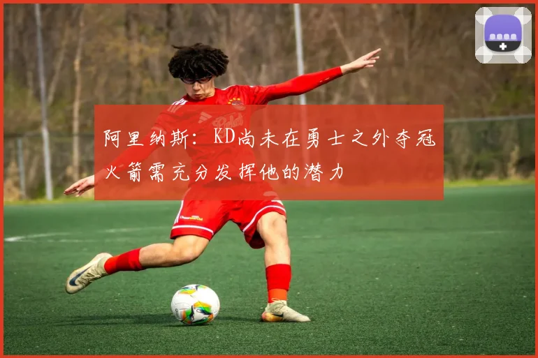 阿里纳斯：KD尚未在勇士之外夺冠火箭需充分发挥他的潜力