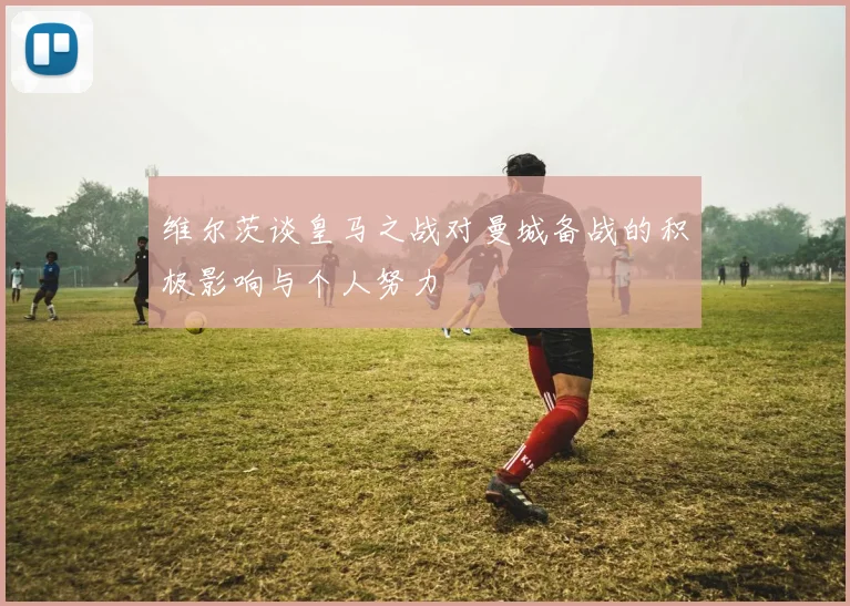 维尔茨谈皇马之战对曼城备战的积极影响与个人努力