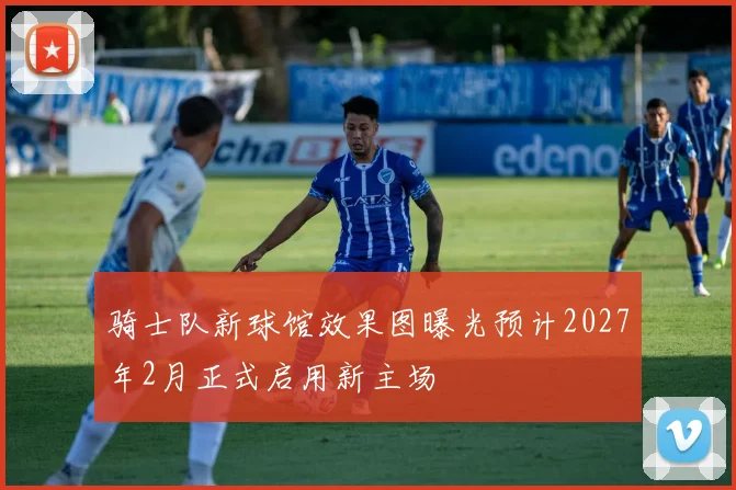 骑士队新球馆效果图曝光预计2027年2月正式启用新主场