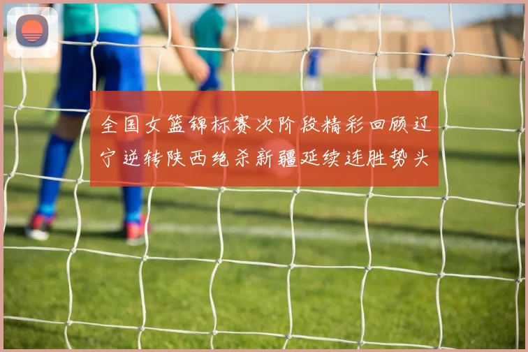 全国女篮锦标赛次阶段精彩回顾辽宁逆转陕西绝杀新疆延续连胜势头