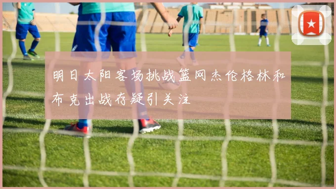 明日太阳客场挑战篮网杰伦格林和布克出战存疑引关注