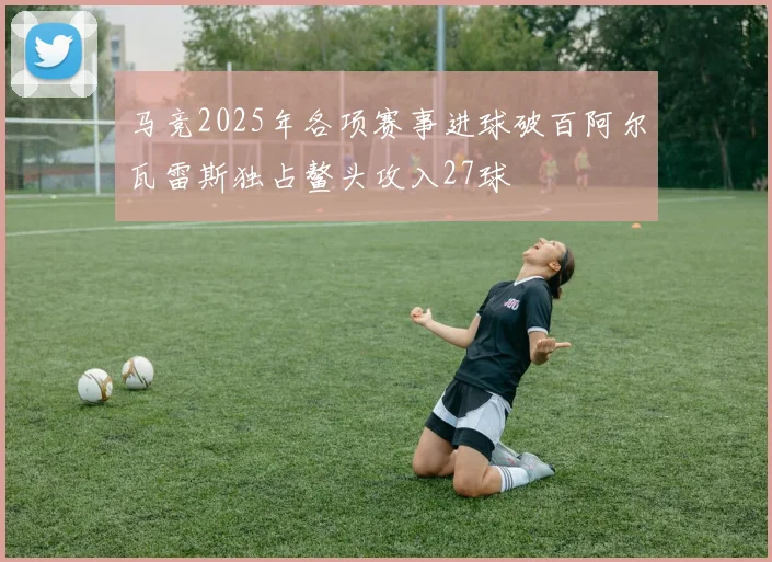 马竞2025年各项赛事进球破百阿尔瓦雷斯独占鳌头攻入27球