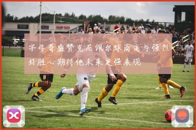 字母哥盛赞克尼佩尔球商高与强烈好胜心期待他未来更强表现