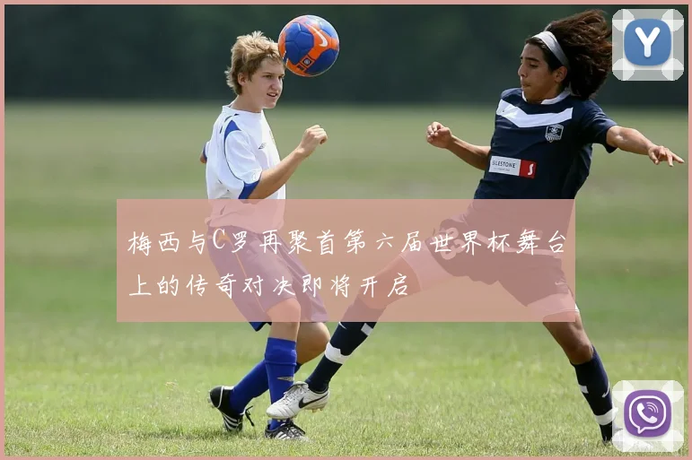 梅西与C罗再聚首第六届世界杯舞台上的传奇对决即将开启
