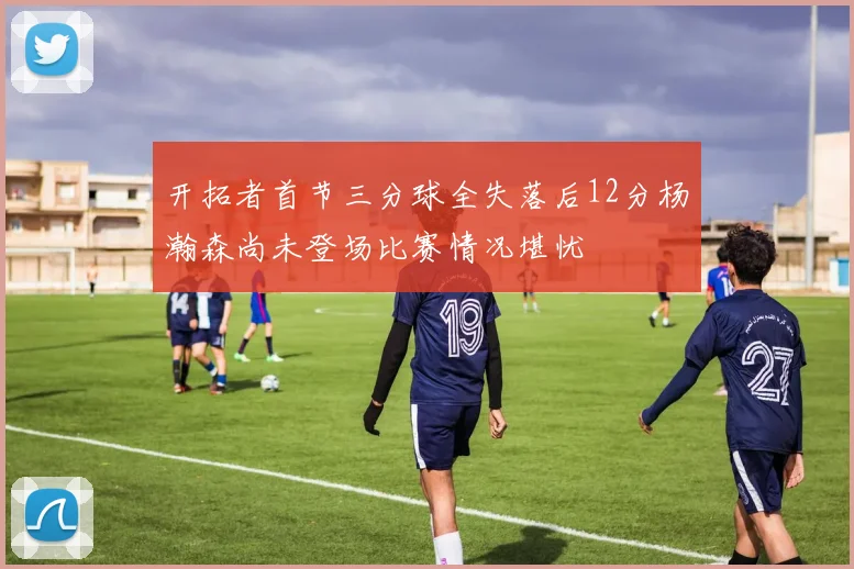 开拓者首节三分球全失落后12分杨瀚森尚未登场比赛情况堪忧