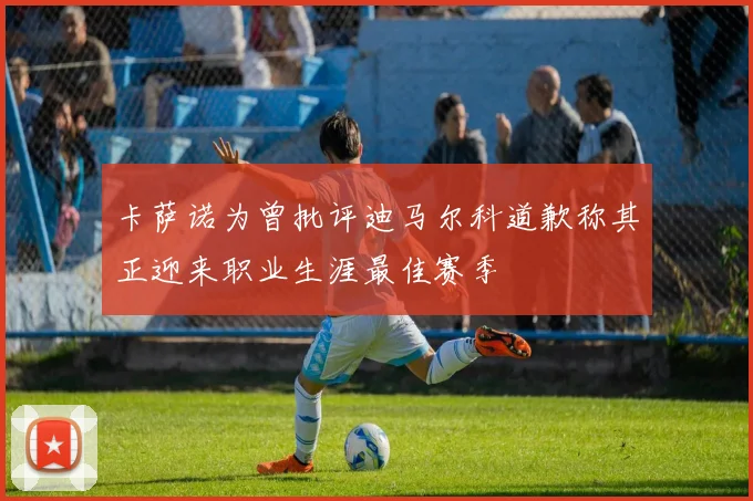 卡萨诺为曾批评迪马尔科道歉称其正迎来职业生涯最佳赛季
