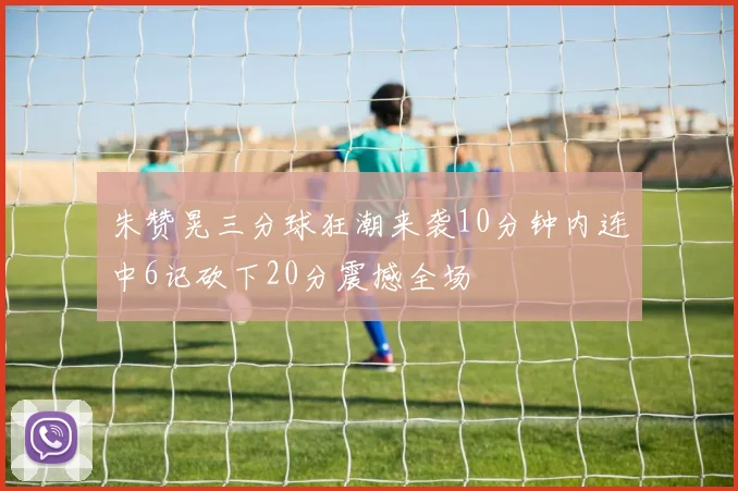 朱赞晃三分球狂潮来袭10分钟内连中6记砍下20分震撼全场
