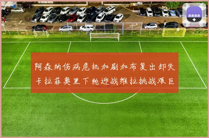 阿森纳伤病危机加剧加布复出却失卡拉菲奥里下轮迎战维拉挑战艰巨