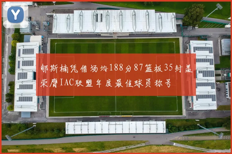 郇斯楠凭借场均188分87篮板35封盖荣膺IAC联盟年度最佳球员称号