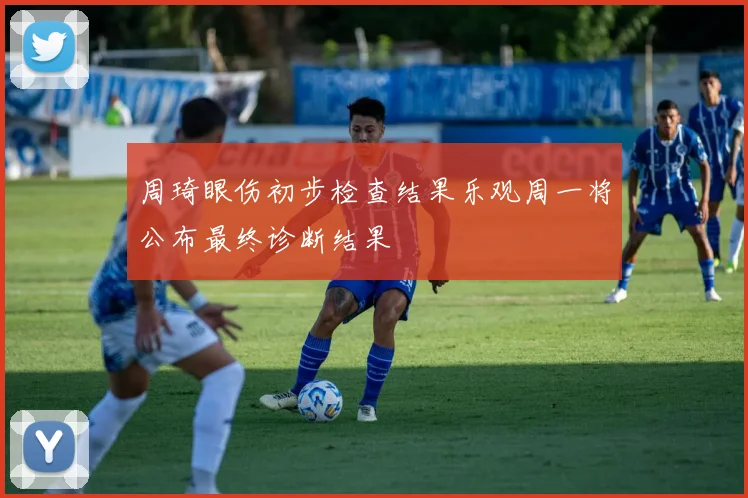 周琦眼伤初步检查结果乐观周一将公布最终诊断结果