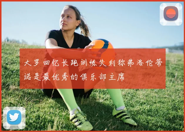 大罗回忆长跑训练失利称弗洛伦蒂诺是最优秀的俱乐部主席