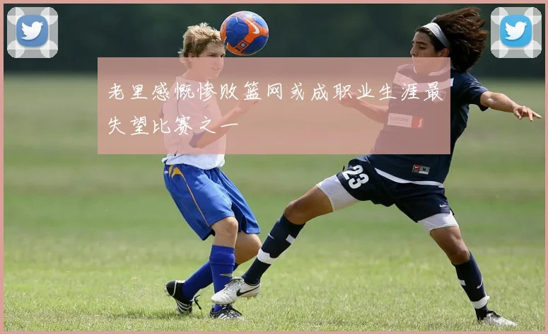 老里感慨惨败篮网或成职业生涯最失望比赛之一
