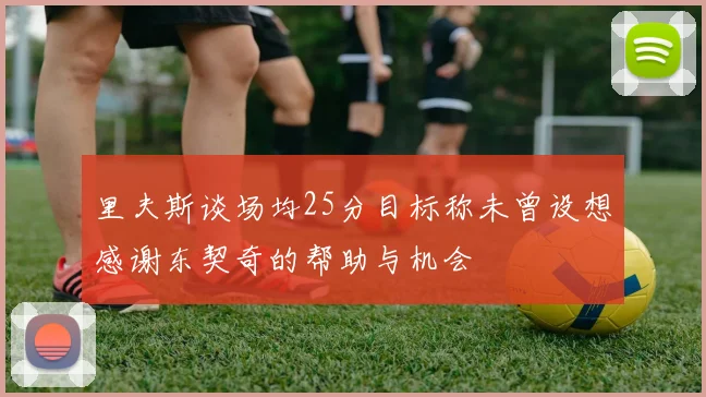 里夫斯谈场均25分目标称未曾设想感谢东契奇的帮助与机会