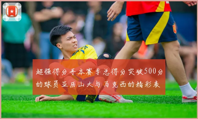 超强得分手本赛季总得分突破500分的球员亚历山大与马克西的精彩表现分析