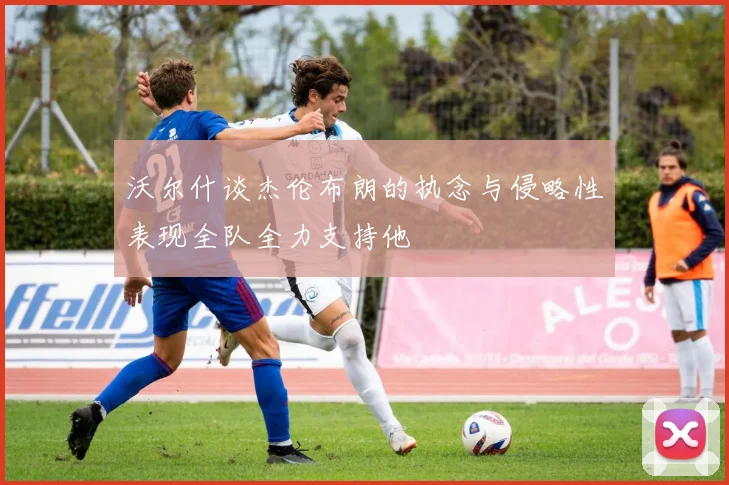 沃尔什谈杰伦布朗的执念与侵略性表现全队全力支持他