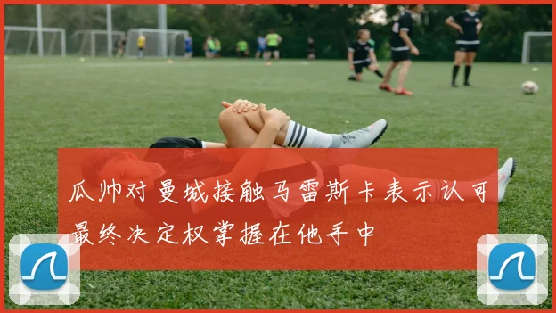 瓜帅对曼城接触马雷斯卡表示认可最终决定权掌握在他手中