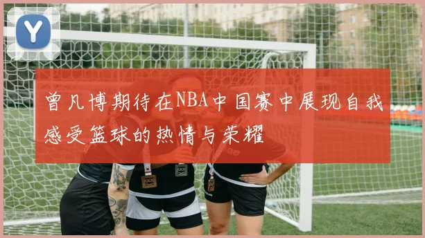 曾凡博期待在NBA中国赛中展现自我感受篮球的热情与荣耀