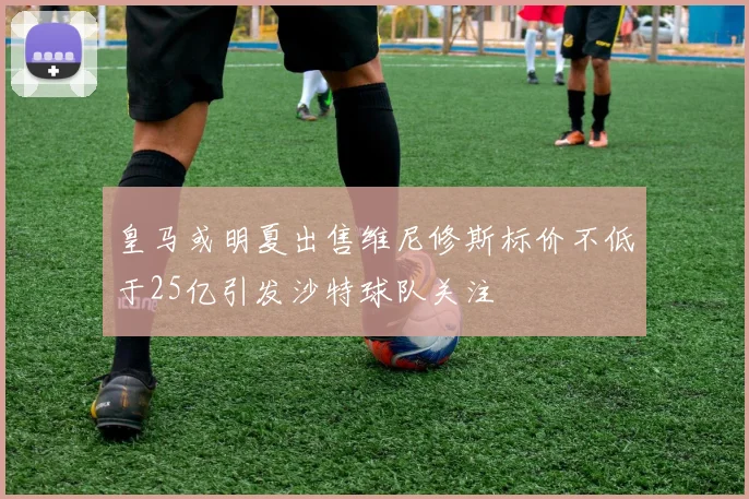 皇马或明夏出售维尼修斯标价不低于25亿引发沙特球队关注