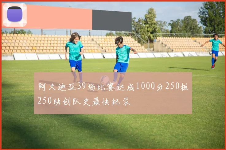 阿夫迪亚39场比赛达成1000分250板250助创队史最快纪录