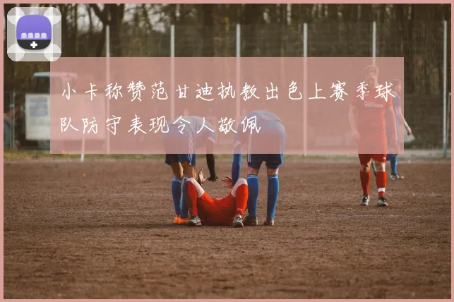 小卡称赞范甘迪执教出色上赛季球队防守表现令人敬佩