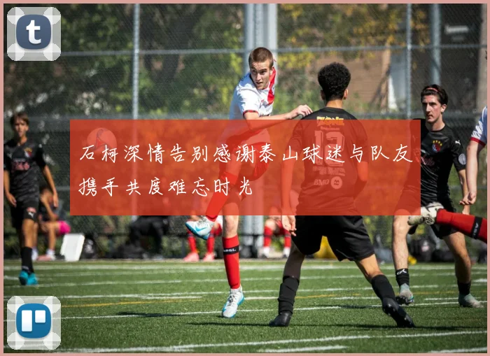 石柯深情告别感谢泰山球迷与队友携手共度难忘时光
