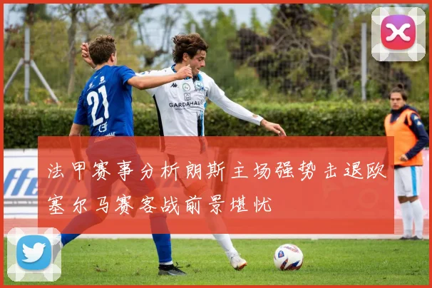 法甲赛事分析朗斯主场强势击退欧塞尔马赛客战前景堪忧