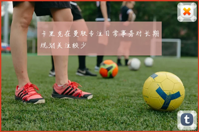 卡里克在曼联专注日常事务对长期规划关注较少