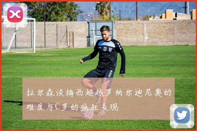 拉尔森谈梅西超越罗纳尔迪尼奥的难度与C罗的疯狂表现