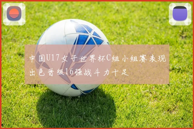 中国U17女子世界杯C组小组赛表现出色晋级16强战斗力十足