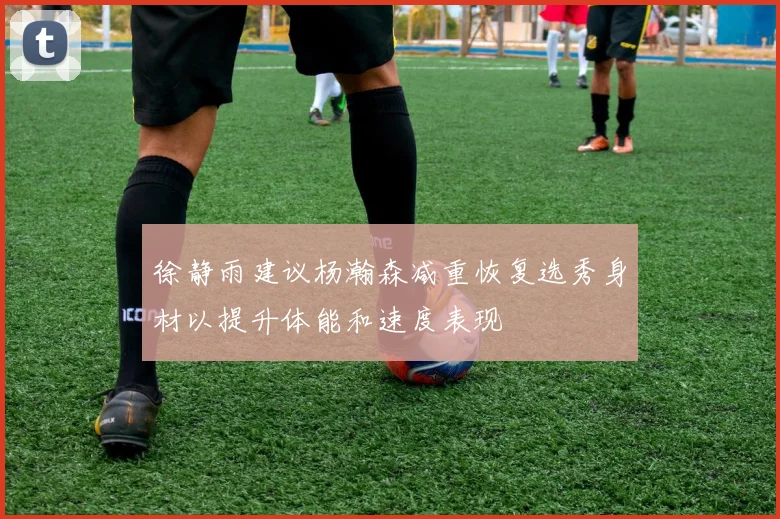 徐静雨建议杨瀚森减重恢复选秀身材以提升体能和速度表现