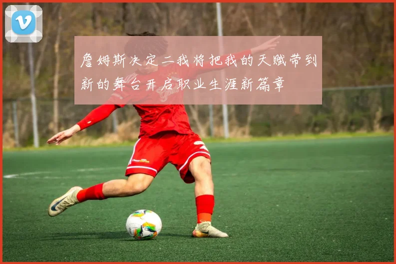 詹姆斯决定二我将把我的天赋带到新的舞台开启职业生涯新篇章