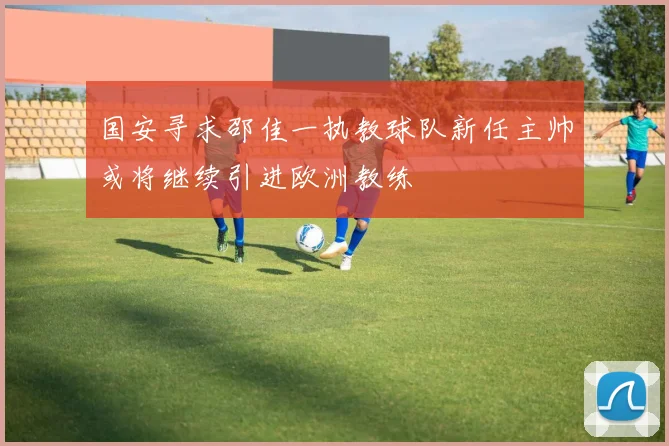 国安寻求邵佳一执教球队新任主帅或将继续引进欧洲教练