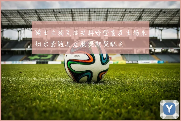 骑士主场灵活安排哈登首发出场米切尔紧随其后展现默契配合