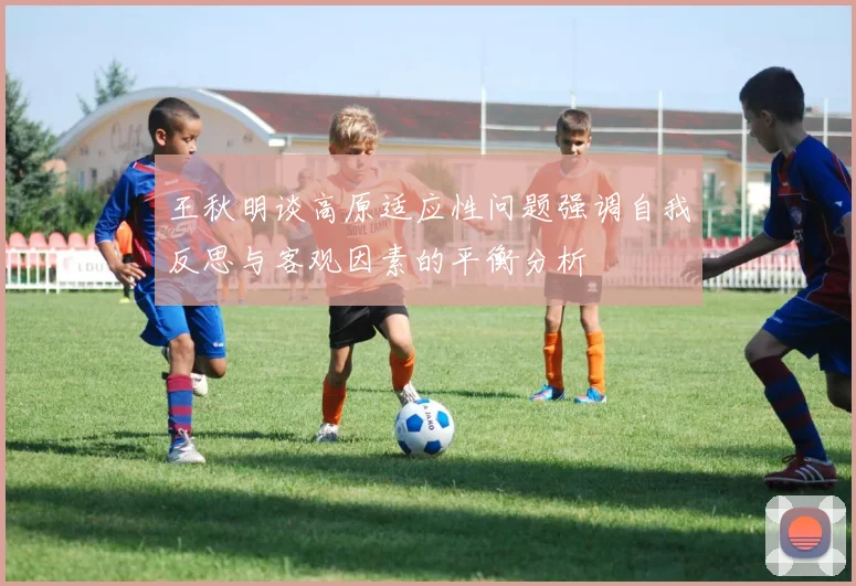王秋明谈高原适应性问题强调自我反思与客观因素的平衡分析