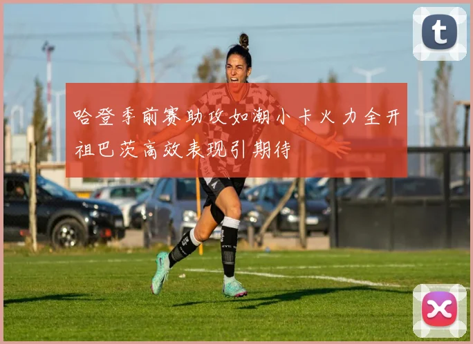 哈登季前赛助攻如潮小卡火力全开祖巴茨高效表现引期待