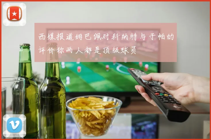 西媒报道姆巴佩对科纳特与于帕的评价称两人都是顶级球员