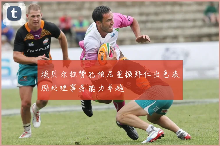 埃贝尔称赞孔帕尼重振拜仁出色表现处理事务能力卓越